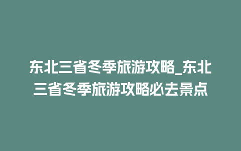 东北三省冬季旅游攻略_东北三省冬季旅游攻略必去景点