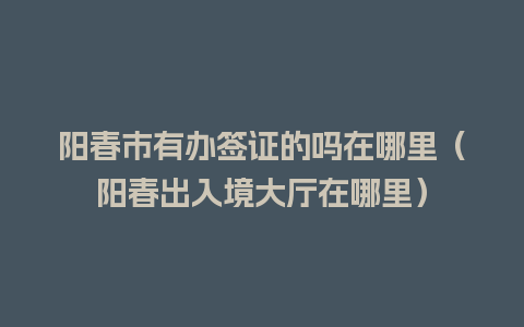 阳春市有办签证的吗在哪里（阳春出入境大厅在哪里）