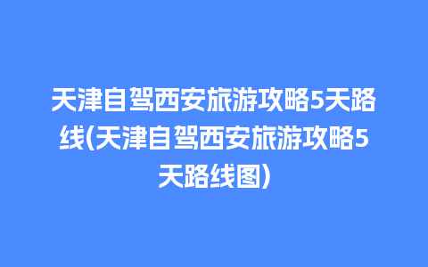 天津自驾西安旅游攻略5天路线(天津自驾西安旅游攻略5天路线图)