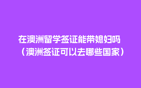 在澳洲留学签证能带媳妇吗 （澳洲签证可以去哪些国家）