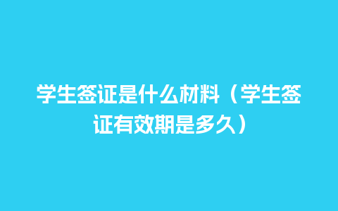 学生签证是什么材料（学生签证有效期是多久）