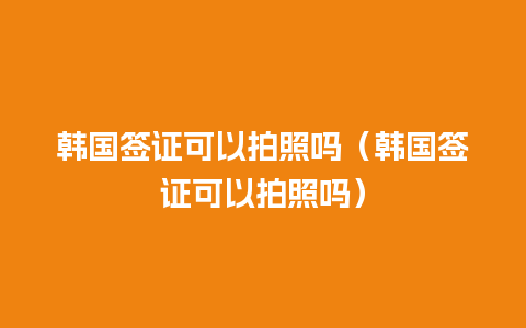 韩国签证可以拍照吗（韩国签证可以拍照吗）