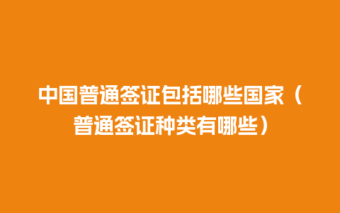 中国普通签证包括哪些国家（普通签证种类有哪些）