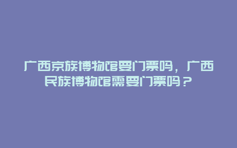 广西京族博物馆要门票吗，广西民族博物馆需要门票吗？