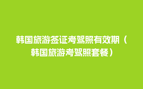 韩国旅游签证考驾照有效期（韩国旅游考驾照套餐）