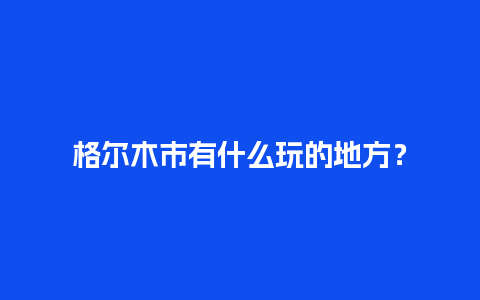 格尔木市有什么玩的地方？