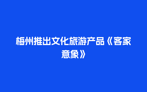 梅州推出文化旅游产品《客家意象》