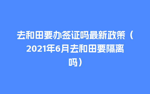 去和田要办签证吗最新政策（2021年6月去和田要隔离吗）