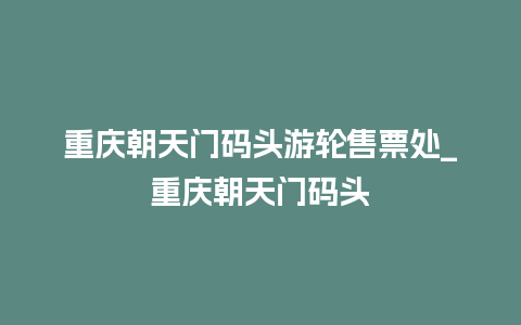 重庆朝天门码头游轮售票处_重庆朝天门码头