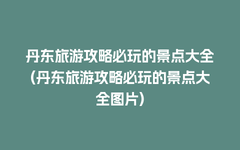 丹东旅游攻略必玩的景点大全(丹东旅游攻略必玩的景点大全图片)