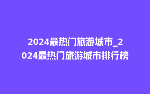 2024最热门旅游城市_2024最热门旅游城市排行榜