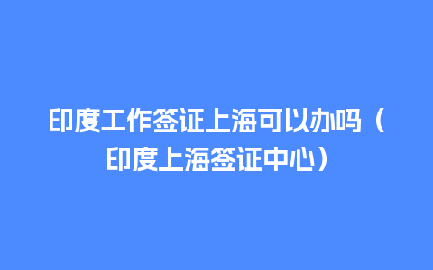 印度工作签证上海可以办吗（印度上海签证中心）