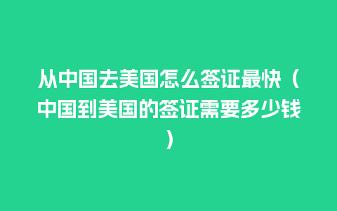 从中国去美国怎么签证最快（中国到美国的签证需要多少钱）