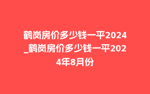 鹤岗房价多少钱一平2024_鹤岗房价多少钱一平2024年8月份