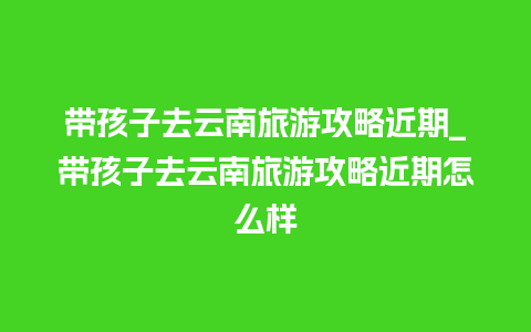 带孩子去云南旅游攻略近期_带孩子去云南旅游攻略近期怎么样