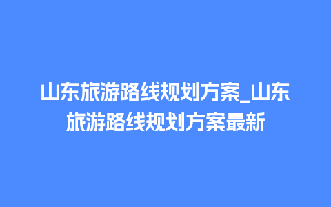 山东旅游路线规划方案_山东旅游路线规划方案最新