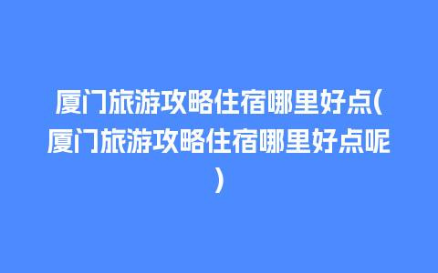 厦门旅游攻略住宿哪里好点(厦门旅游攻略住宿哪里好点呢)