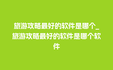 旅游攻略最好的软件是哪个_旅游攻略最好的软件是哪个软件