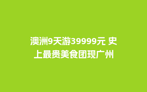 澳洲9天游39999元 史上最贵美食团现广州