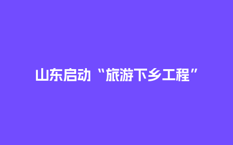 山东启动“旅游下乡工程”