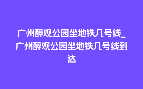 广州醉观公园坐地铁几号线_广州醉观公园坐地铁几号线到达