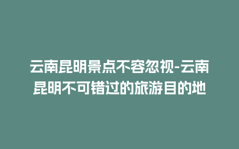 云南昆明景点不容忽视-云南昆明不可错过的旅游目的地