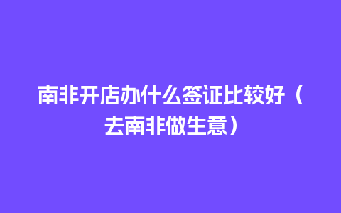 南非开店办什么签证比较好（去南非做生意）