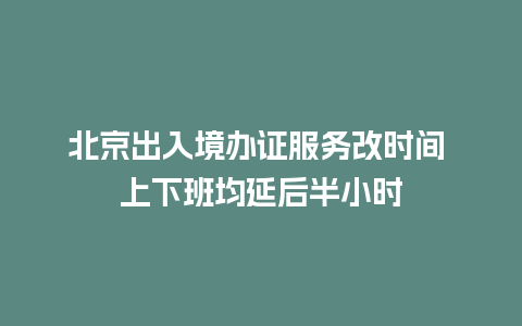 北京出入境办证服务改时间 上下班均延后半小时