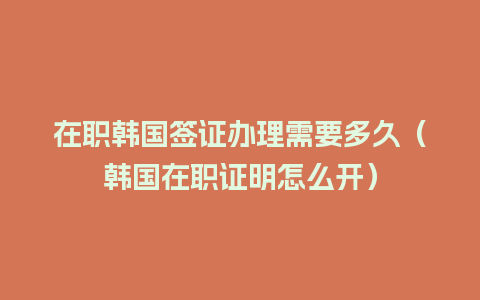 在职韩国签证办理需要多久（韩国在职证明怎么开）