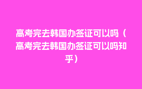 高考完去韩国办签证可以吗（高考完去韩国办签证可以吗知乎）