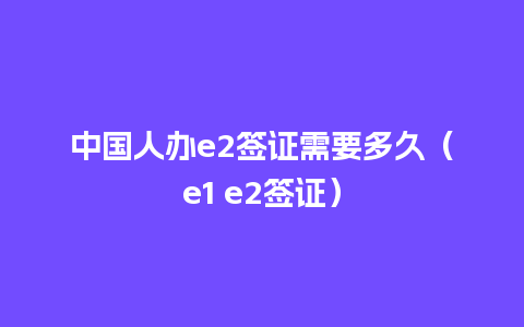 中国人办e2签证需要多久（e1 e2签证）