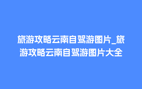 旅游攻略云南自驾游图片_旅游攻略云南自驾游图片大全