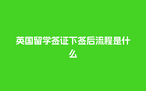 英国留学签证下签后流程是什么