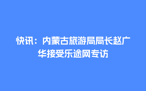 快讯：内蒙古旅游局局长赵广华接受乐途网专访