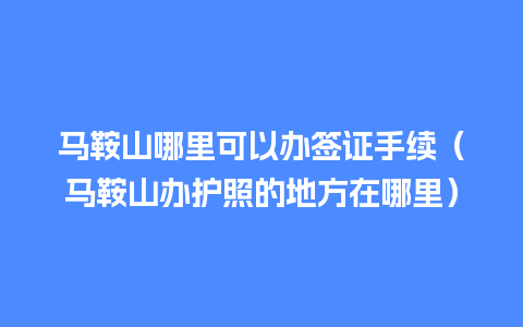 马鞍山哪里可以办签证手续（马鞍山办护照的地方在哪里）