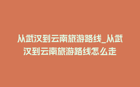 从武汉到云南旅游路线_从武汉到云南旅游路线怎么走