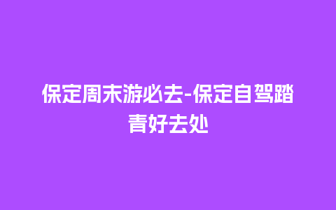 保定周末游必去-保定自驾踏青好去处