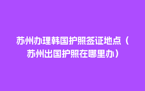 苏州办理韩国护照签证地点（苏州出国护照在哪里办）