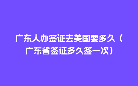 广东人办签证去美国要多久（广东省签证多久签一次）