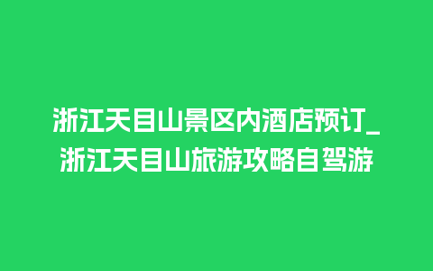 浙江天目山景区内酒店预订_浙江天目山旅游攻略自驾游