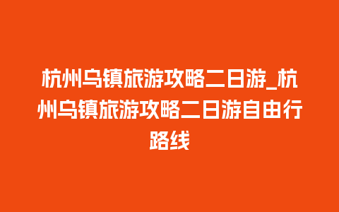 杭州乌镇旅游攻略二日游_杭州乌镇旅游攻略二日游自由行路线