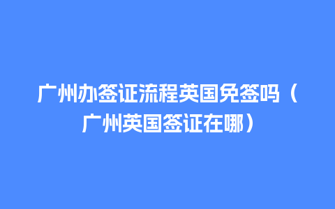 广州办签证流程英国免签吗（广州英国签证在哪）