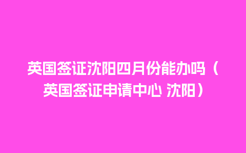 英国签证沈阳四月份能办吗（英国签证申请中心 沈阳）