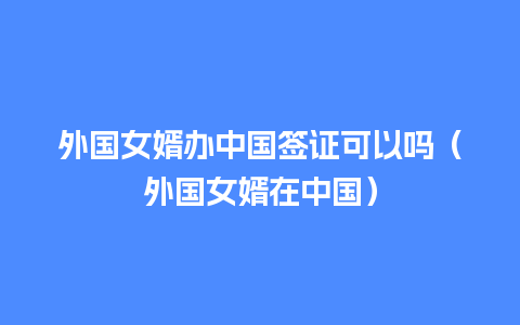 外国女婿办中国签证可以吗（外国女婿在中国）