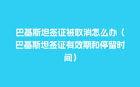 巴基斯坦签证被取消怎么办（巴基斯坦签证有效期和停留时间）