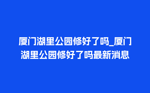 厦门湖里公园修好了吗_厦门湖里公园修好了吗最新消息