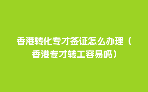 香港转化专才签证怎么办理（香港专才转工容易吗）