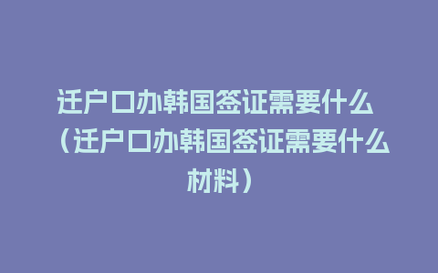 迁户口办韩国签证需要什么 （迁户口办韩国签证需要什么材料）