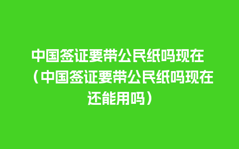 中国签证要带公民纸吗现在 （中国签证要带公民纸吗现在还能用吗）