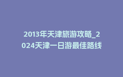 2013年天津旅游攻略_2024天津一日游最佳路线